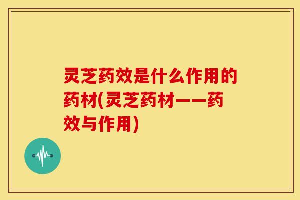 灵芝是什么作用的药材(灵芝药材——与作用)