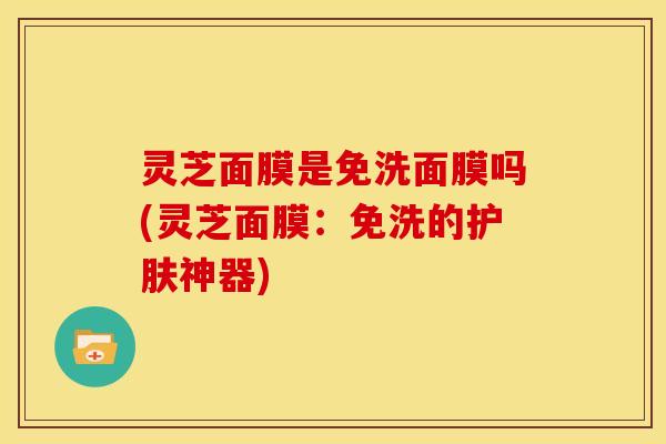灵芝面膜是免洗面膜吗(灵芝面膜：免洗的护肤神器)