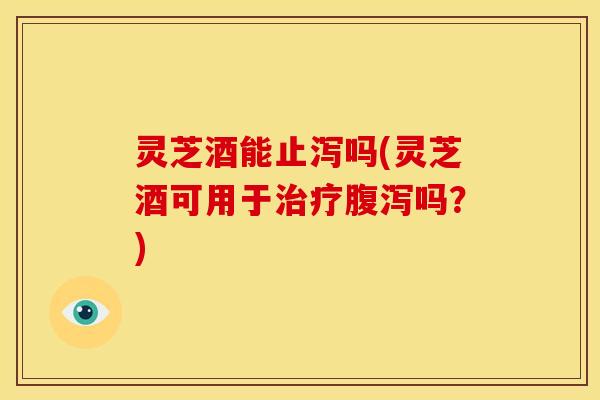 灵芝酒能止泻吗(灵芝酒可用于吗？)
