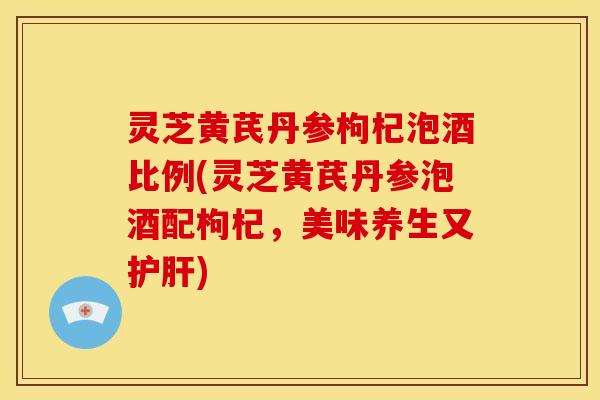 灵芝黄芪丹参枸杞泡酒比例(灵芝黄芪丹参泡酒配枸杞，美味养生又)