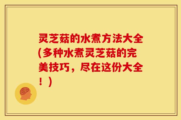 灵芝菇的水煮方法大全(多种水煮灵芝菇的完美技巧，尽在这份大全！)