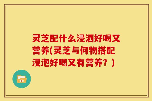 灵芝配什么浸洒好喝又营养(灵芝与何物搭配浸泡好喝又有营养？)