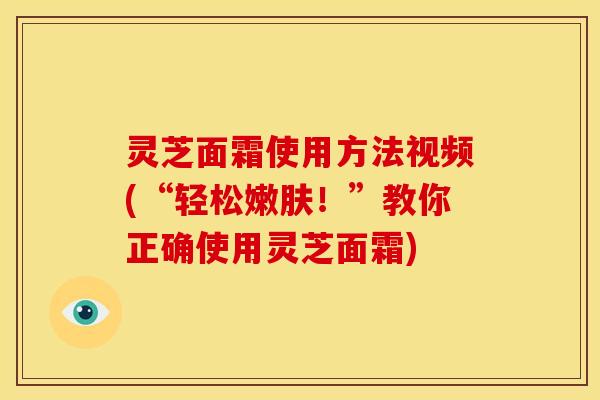 灵芝面霜使用方法视频(“轻松嫩肤！”教你正确使用灵芝面霜)