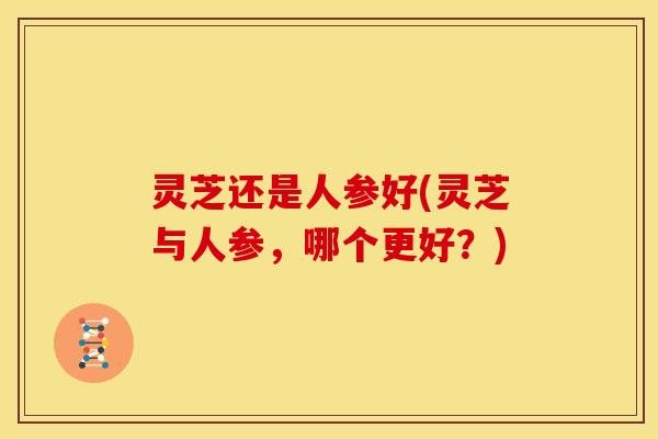 灵芝还是人参好(灵芝与人参，哪个更好？)