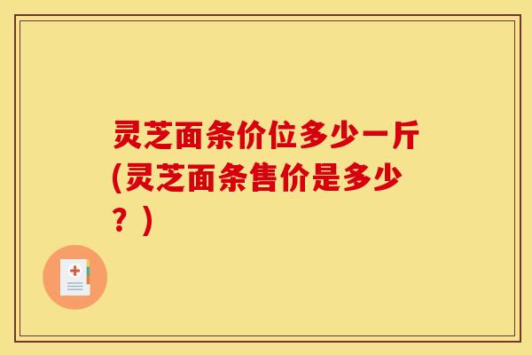 灵芝面条价位多少一斤(灵芝面条售价是多少?) 灵芝面条价位多少一斤(灵芝面条售价是多少?)