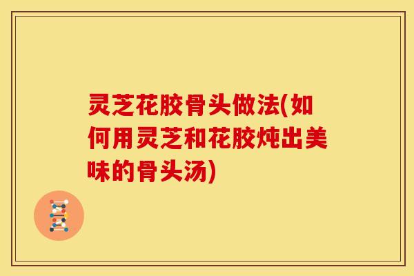 灵芝花胶骨头做法(如何用灵芝和花胶炖出美味的骨头汤)