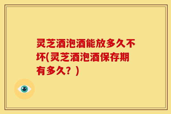灵芝酒泡酒能放多久不坏(灵芝酒泡酒保存期有多久？)