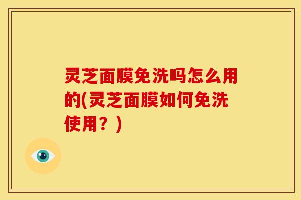 灵芝面膜免洗吗怎么用的(灵芝面膜如何免洗使用？)
