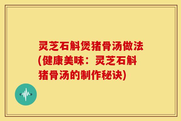 灵芝石斛煲猪骨汤做法(健康美味：灵芝石斛猪骨汤的制作秘诀)