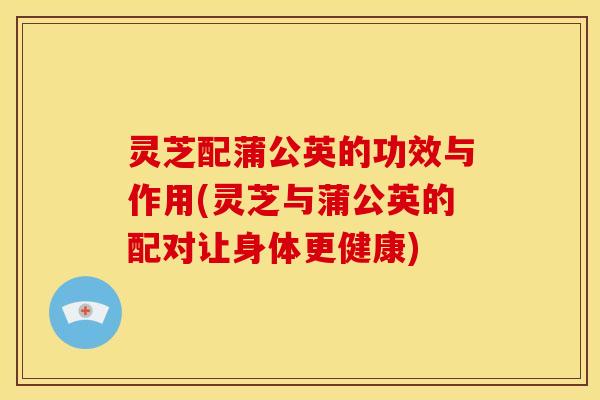 灵芝配蒲公英的功效与作用(灵芝与蒲公英的配对让身体更健康)
