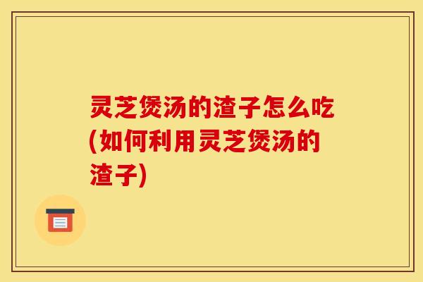 灵芝煲汤的渣子怎么吃(如何利用灵芝煲汤的渣子)