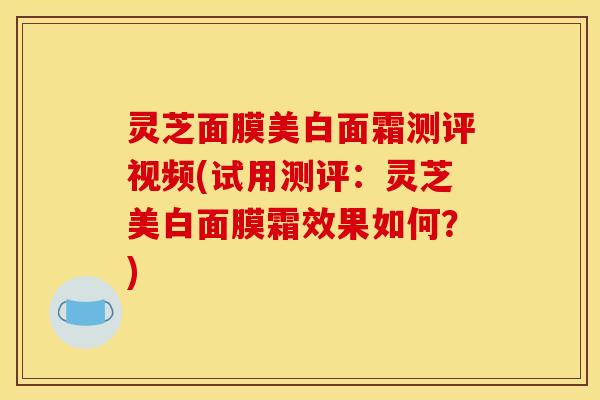 灵芝面膜美白面霜测评视频(试用测评：灵芝美白面膜霜效果如何？)