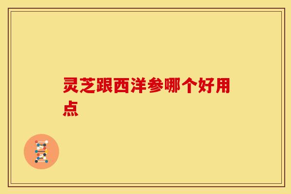 灵芝跟西洋参哪个好用点