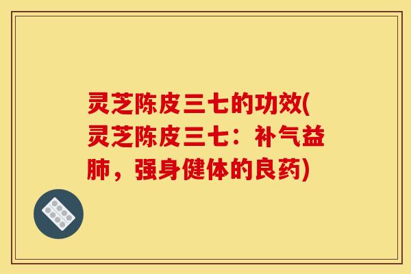 灵芝陈皮三七的功效(灵芝陈皮三七：益，强身健体的良药)