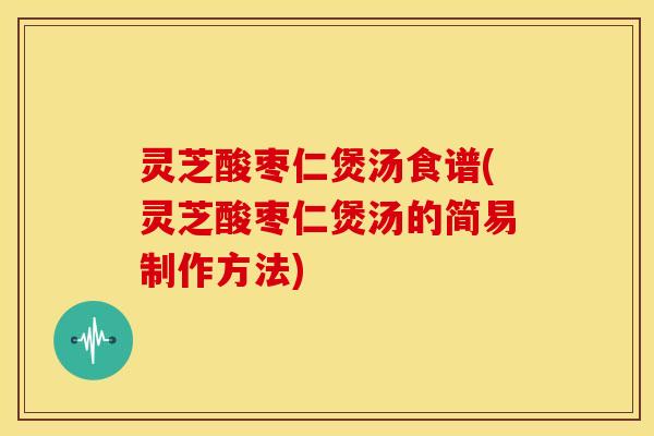 灵芝酸枣仁煲汤食谱(灵芝酸枣仁煲汤的简易制作方法)