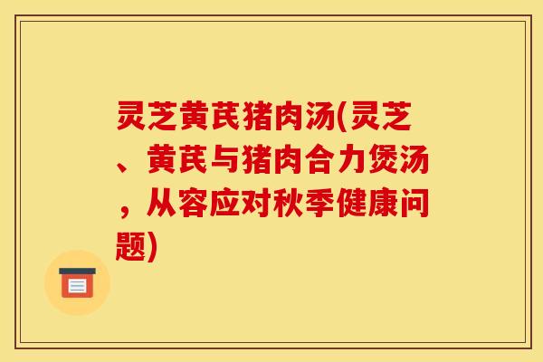 灵芝黄芪猪肉汤(灵芝、黄芪与猪肉合力煲汤，从容应对秋季健康问题)