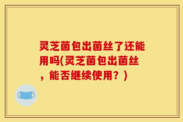 灵芝菌包出菌丝了还能用吗(灵芝菌包出菌丝，能否继续使用？)