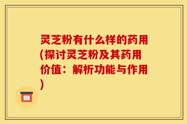 灵芝粉有什么样的药用(探讨灵芝粉及其药用价值：解析功能与作用)