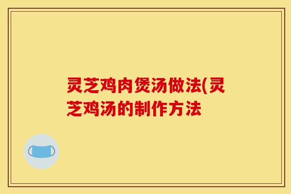 灵芝鸡肉煲汤做法(灵芝鸡汤的制作方法
