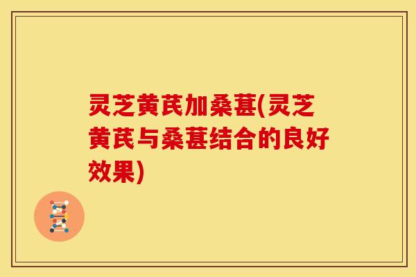 灵芝黄芪加桑葚(灵芝黄芪与桑葚结合的良好效果)