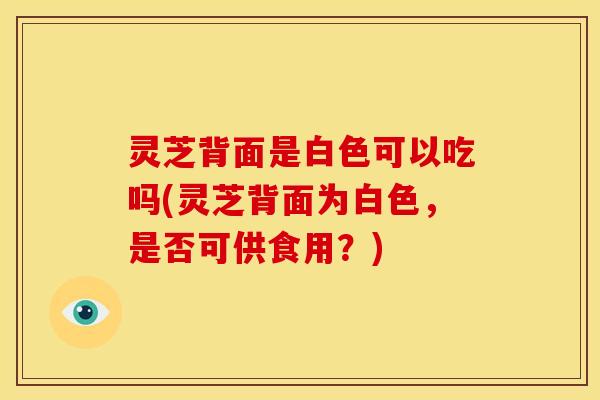 灵芝背面是白色可以吃吗(灵芝背面为白色，是否可供食用？)