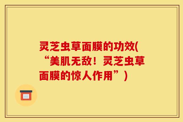 灵芝虫草面膜的功效(“美肌无敌！灵芝虫草面膜的惊人作用”)