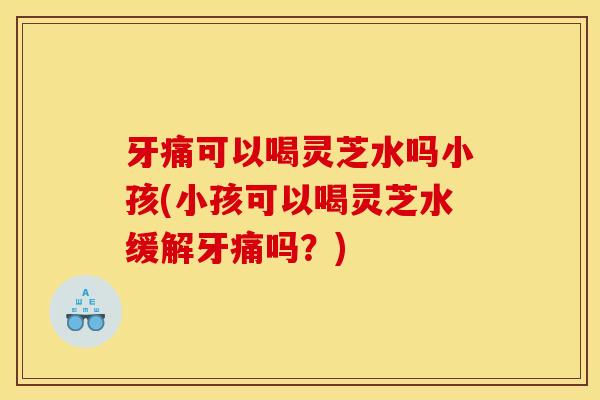 牙痛可以喝灵芝水吗小孩(小孩可以喝灵芝水缓解牙痛吗?) 牙痛可以喝灵芝水吗小孩(小孩可以喝灵芝水缓解牙痛吗?)