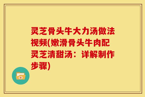 灵芝骨头牛大力汤做法视频(嫩滑骨头牛肉配灵芝清甜汤：详解制作步骤)