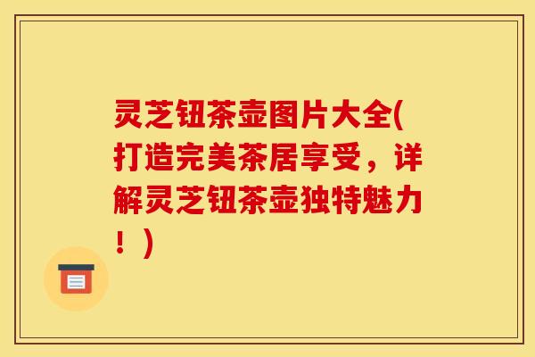 灵芝钮茶壶图片大全(打造完美茶居享受，详解灵芝钮茶壶独特魅力！)