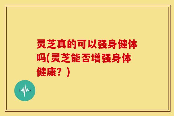 灵芝真的可以强身健体吗(灵芝能否增强身体健康？)