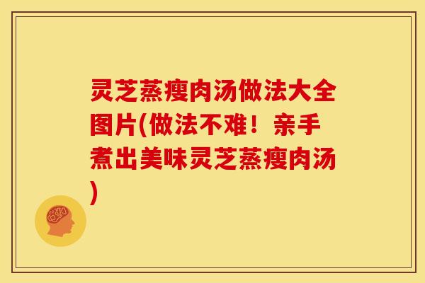 灵芝蒸瘦肉汤做法大全图片(做法不难！亲手煮出美味灵芝蒸瘦肉汤)