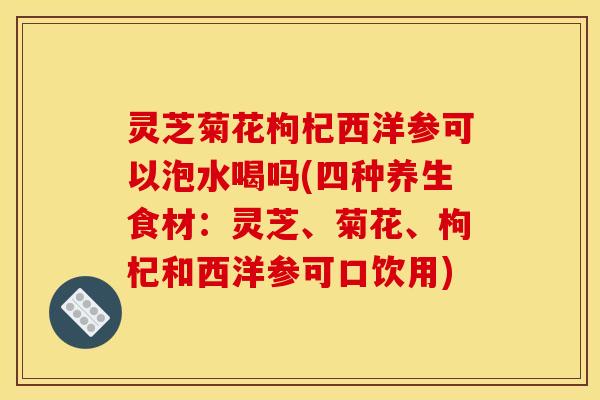 灵芝菊花枸杞西洋参可以泡水喝吗(四种养生食材：灵芝、菊花、枸杞和西洋参可口饮用)