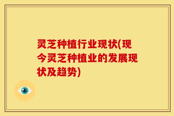 灵芝种植行业现状(现今灵芝种植业的发展现状及趋势)