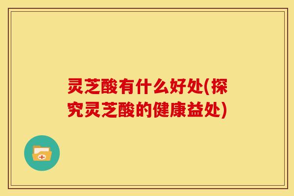 灵芝酸有什么好处(探究灵芝酸的健康益处) 灵芝酸有什么好处(探究灵芝酸的健康益处)