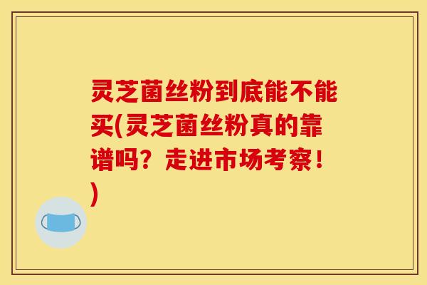 灵芝菌丝粉到底能不能买(灵芝菌丝粉真的靠谱吗？走进市场考察！)