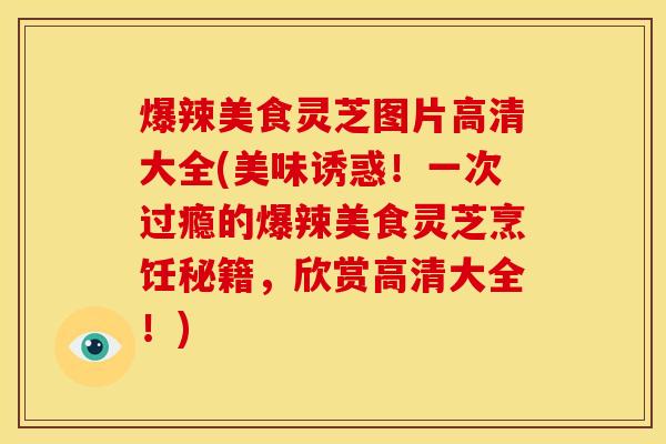 爆辣美食灵芝图片高清大全(美味诱惑！一次过瘾的爆辣美食灵芝烹饪秘籍，欣赏高清大全！)
