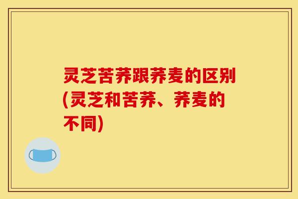 灵芝苦荞跟荞麦的区别(灵芝和苦荞、荞麦的不同)