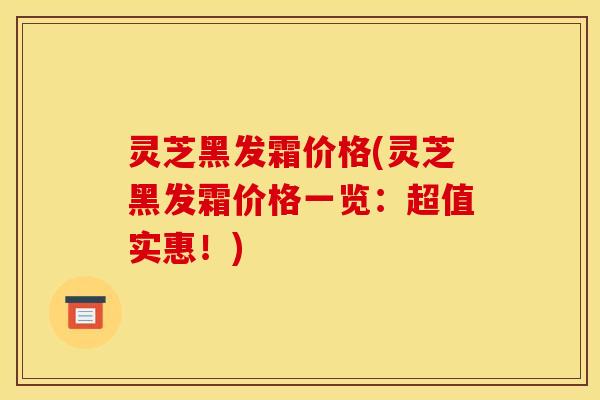 灵芝黑发霜价格(灵芝黑发霜价格一览：超值实惠！)
