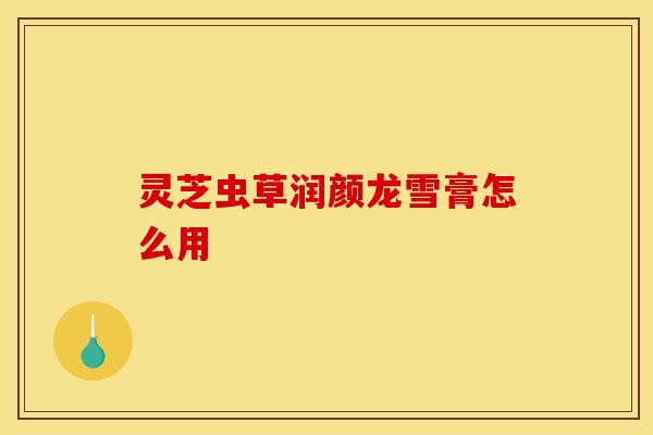 灵芝虫草润颜龙雪膏怎么用 灵芝虫草润颜龙雪膏怎么用