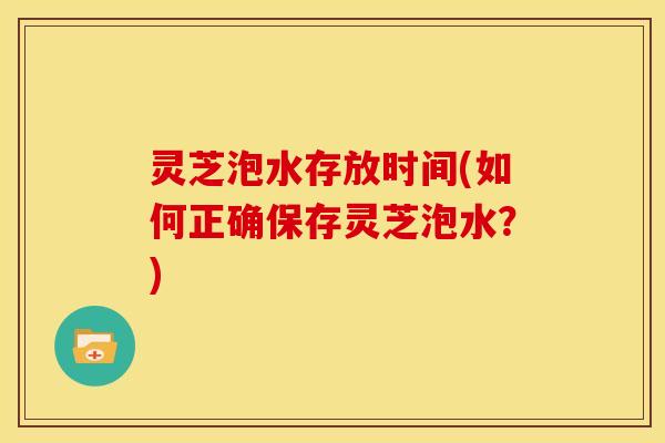 灵芝泡水存放时间(如何正确保存灵芝泡水？)