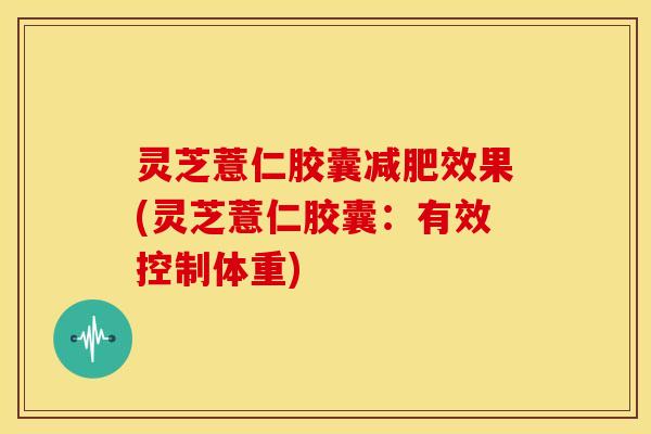 灵芝薏仁胶囊效果(灵芝薏仁胶囊：有效控制体重)