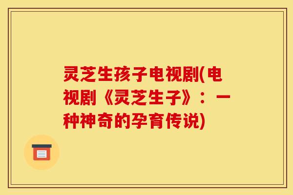 灵芝生孩子电视剧(电视剧《灵芝生子》：一种神奇的孕育传说)