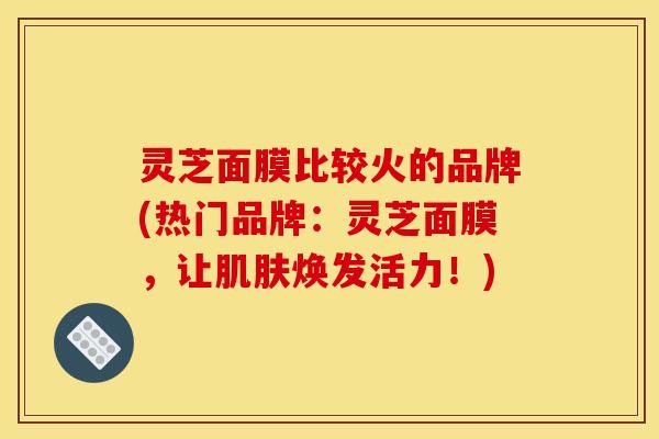 灵芝面膜比较火的品牌(热门品牌：灵芝面膜，让焕发活力！)