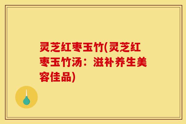 灵芝红枣玉竹(灵芝红枣玉竹汤：滋补养生美容佳品)