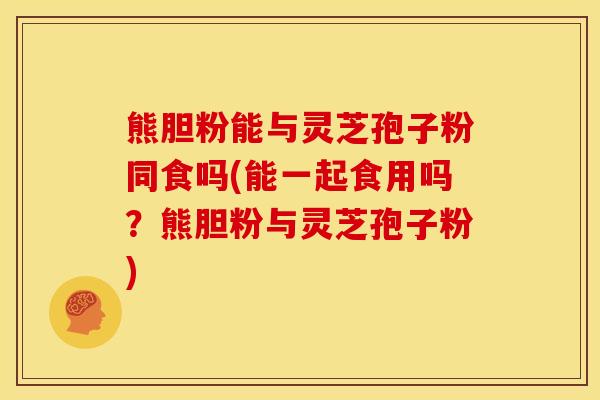 熊胆粉能与灵芝孢子粉同食吗(能一起食用吗？熊胆粉与灵芝孢子粉)