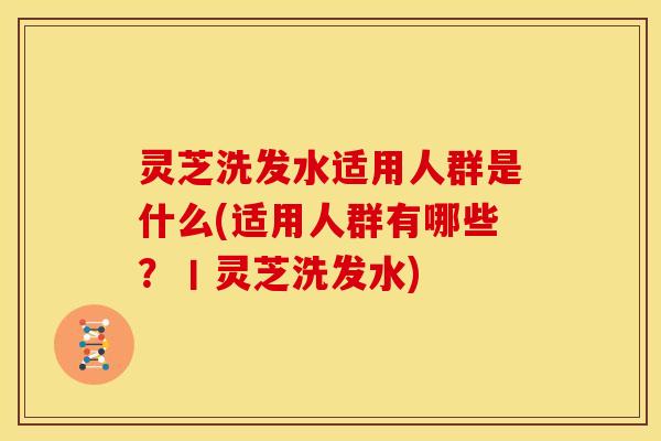 灵芝洗发水适用人群是什么(适用人群有哪些？丨灵芝洗发水)