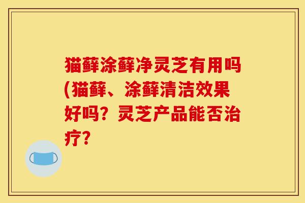 猫藓涂藓净灵芝有用吗(猫藓、涂藓清洁效果好吗？灵芝产品能否？