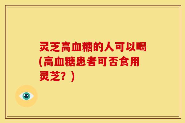 灵芝高的人可以喝(高患者可否食用灵芝？)