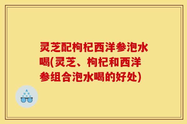 灵芝配枸杞西洋参泡水喝(灵芝、枸杞和西洋参组合泡水喝的好处)
