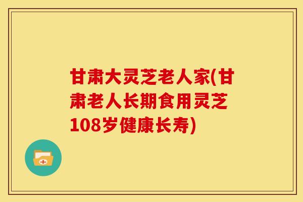 甘肃大灵芝老人家(甘肃老人长期食用灵芝 108岁健康长寿)